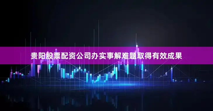 贵阳股票配资公司办实事解难题取得有效成果