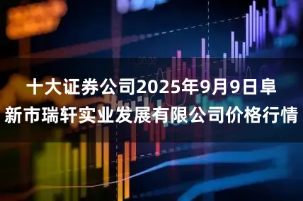 十大证券公司2025年9月9日阜新市瑞轩实业发展有限公司价格行情